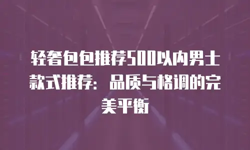 轻奢包包推荐500以内男士款式推荐：品质与格调的完美平衡