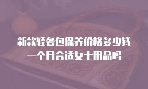 新款轻奢包保养价格多少钱一个月合适女士用品吗