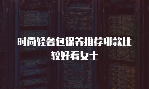 时尚轻奢包保养推荐哪款比较好看女士