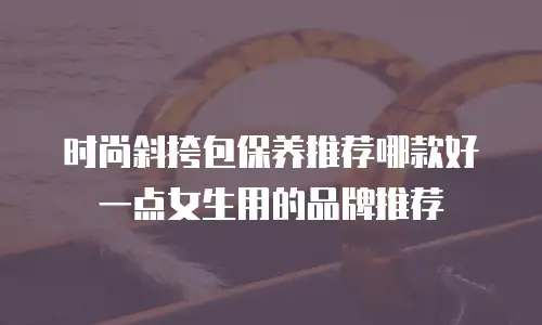 时尚斜挎包保养推荐哪款好一点女生用的品牌推荐