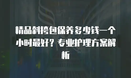 精品斜挎包保养多少钱一个小时最好？专业护理方案解析
