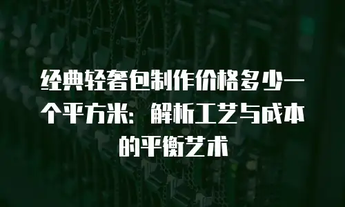 经典轻奢包制作价格多少一个平方米：解析工艺与成本的平衡艺术
