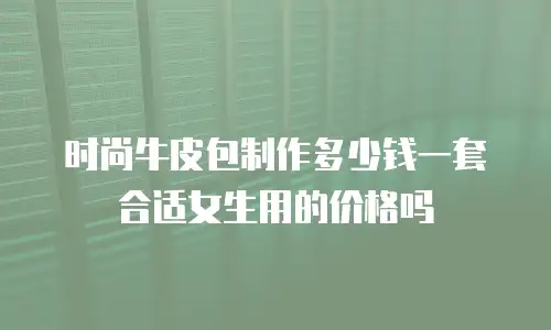 时尚牛皮包制作多少钱一套合适女生用的价格吗
