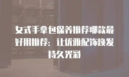 女式手拿包保养推荐哪款最好用推荐：让优雅配饰焕发持久光彩