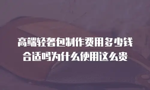 高端轻奢包制作费用多少钱合适吗为什么使用这么贵