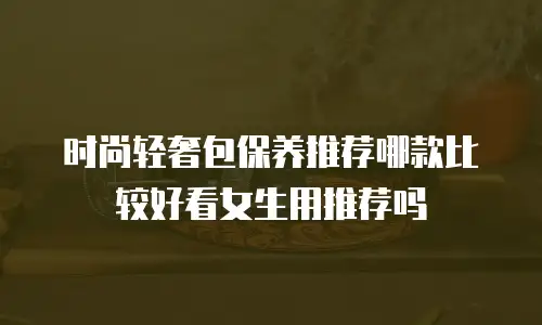 时尚轻奢包保养推荐哪款比较好看女生用推荐吗