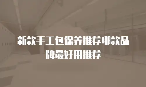 新款手工包保养推荐哪款品牌最好用推荐