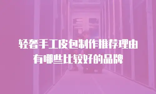轻奢手工皮包制作推荐理由有哪些比较好的品牌