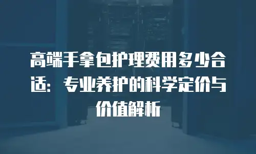 高端手拿包护理费用多少合适：专业养护的科学定价与价值解析