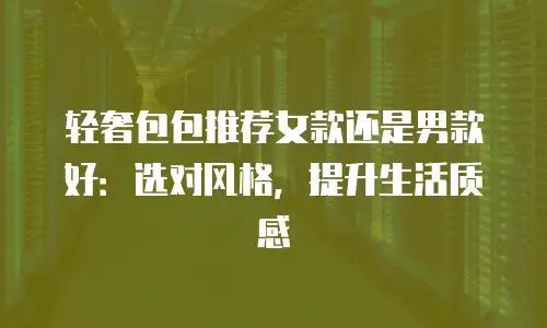 轻奢包包推荐女款还是男款好：选对风格，提升生活质感