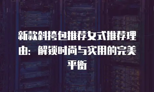 新款斜挎包推荐女式推荐理由：解锁时尚与实用的完美平衡