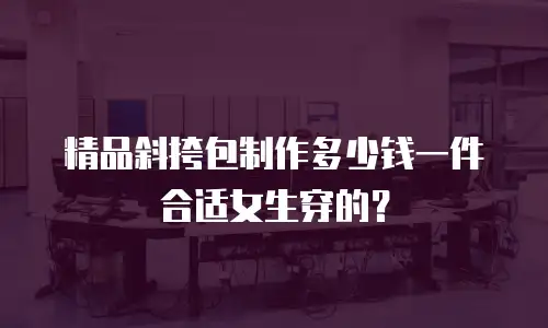 精品斜挎包制作多少钱一件合适女生穿的？
