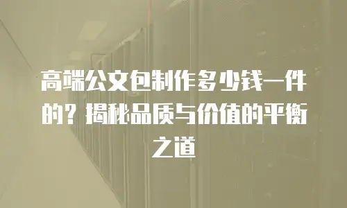 高端公文包制作多少钱一件的？揭秘品质与价值的平衡之道