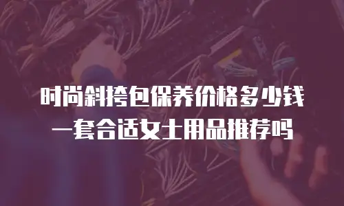 时尚斜挎包保养价格多少钱一套合适女士用品推荐吗
