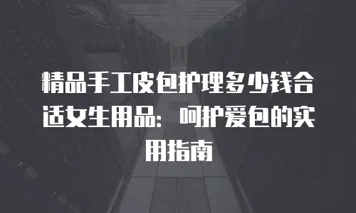 精品手工皮包护理多少钱合适女生用品：呵护爱包的实用指南