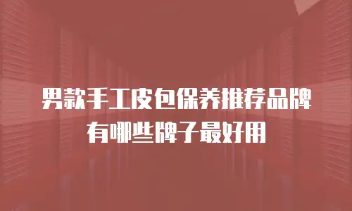男款手工皮包保养推荐品牌有哪些牌子最好用