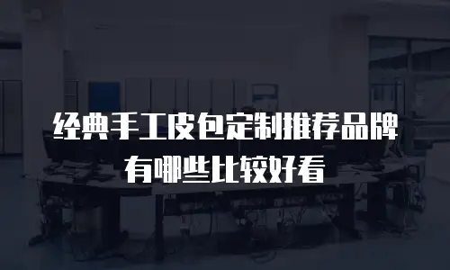 经典手工皮包定制推荐品牌有哪些比较好看
