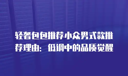 轻奢包包推荐小众男式款推荐理由：低调中的品质觉醒