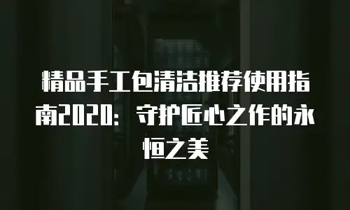 精品手工包清洁推荐使用指南2020：守护匠心之作的永恒之美