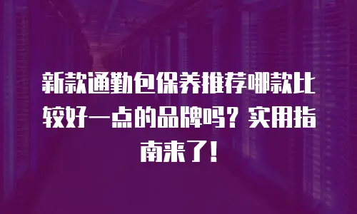 新款通勤包保养推荐哪款比较好一点的品牌吗？实用指南来了！