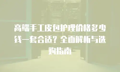 高端手工皮包护理价格多少钱一套合适？全面解析与选购指南