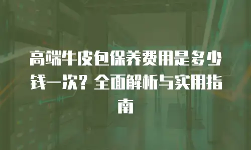 高端牛皮包保养费用是多少钱一次？全面解析与实用指南