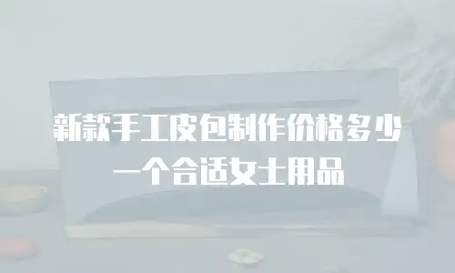 新款手工皮包制作价格多少一个合适女士用品