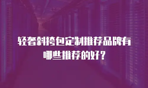 轻奢斜挎包定制推荐品牌有哪些推荐的好？