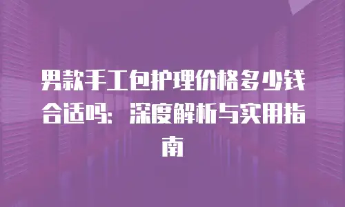 男款手工包护理价格多少钱合适吗：深度解析与实用指南