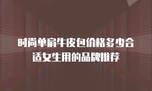 时尚单肩牛皮包价格多少合适女生用的品牌推荐