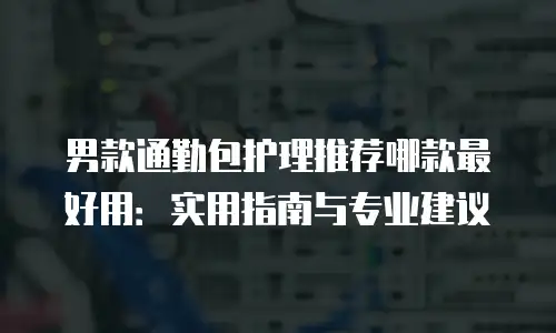 男款通勤包护理推荐哪款最好用：实用指南与专业建议