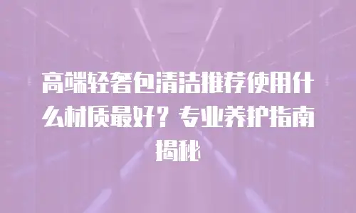 高端轻奢包清洁推荐使用什么材质最好？专业养护指南揭秘