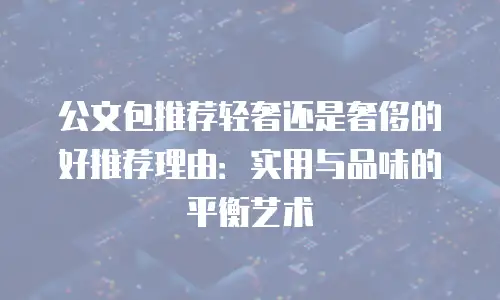 公文包推荐轻奢还是奢侈的好推荐理由：实用与品味的平衡艺术