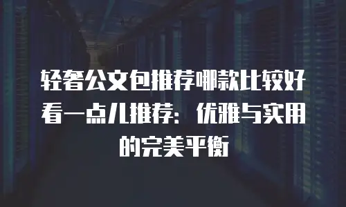 轻奢公文包推荐哪款比较好看一点儿推荐：优雅与实用的完美平衡