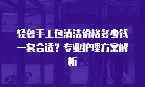 轻奢手工包清洁价格多少钱一套合适？专业护理方案解析