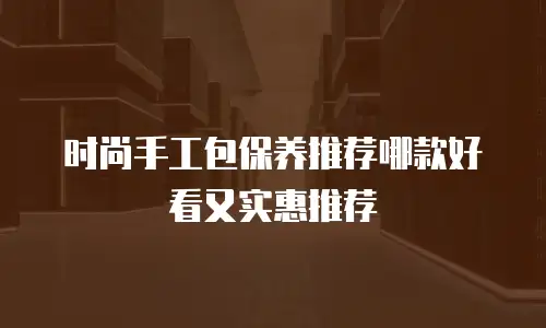 时尚手工包保养推荐哪款好看又实惠推荐