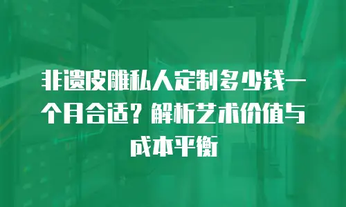 非遗皮雕私人定制多少钱一个月合适？解析艺术价值与成本平衡