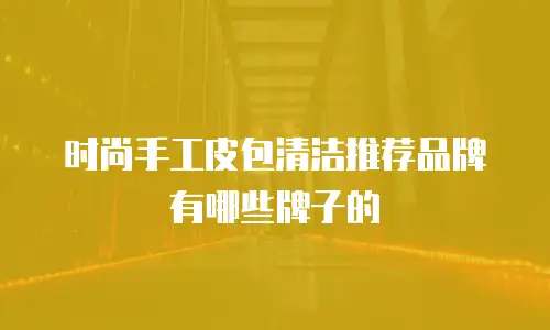 时尚手工皮包清洁推荐品牌有哪些牌子的