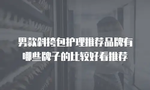 男款斜挎包护理推荐品牌有哪些牌子的比较好看推荐