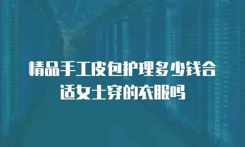 精品手工皮包护理多少钱合适女士穿的衣服吗