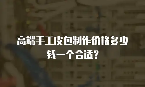 高端手工皮包制作价格多少钱一个合适？