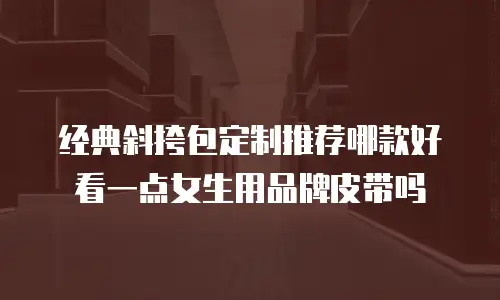 经典斜挎包定制推荐哪款好看一点女生用品牌皮带吗
