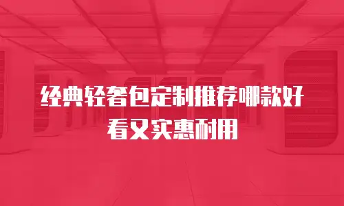 经典轻奢包定制推荐哪款好看又实惠耐用