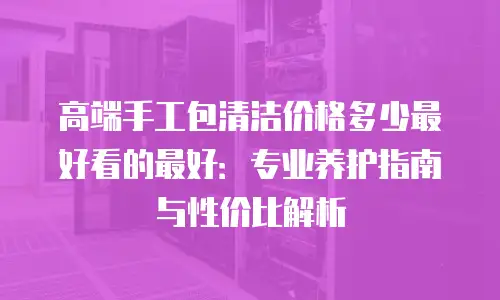 高端手工包清洁价格多少最好看的最好：专业养护指南与性价比解析