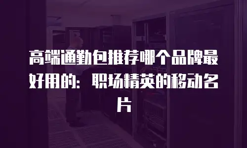 高端通勤包推荐哪个品牌最好用的：职场精英的移动名片