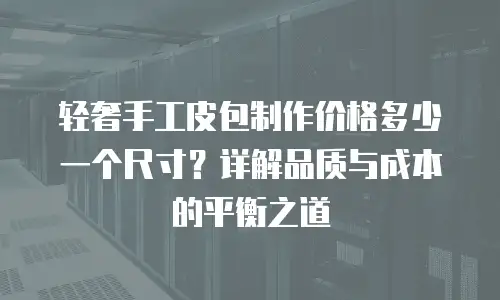 轻奢手工皮包制作价格多少一个尺寸？详解品质与成本的平衡之道