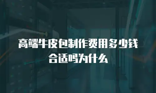 高端牛皮包制作费用多少钱合适吗为什么