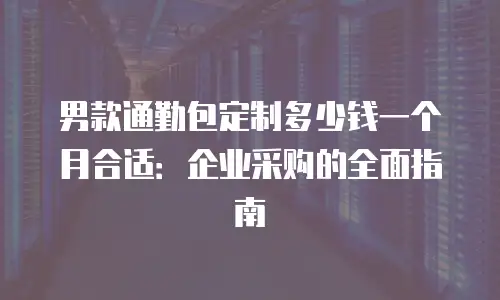 男款通勤包定制多少钱一个月合适：企业采购的全面指南