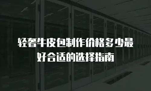 轻奢牛皮包制作价格多少最好合适的选择指南