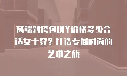 高端斜挎包DIY价格多少合适女士穿？打造专属时尚的艺术之旅